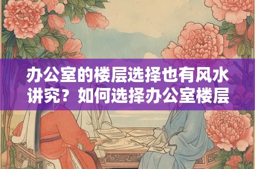 办公室的楼层选择也有风水讲究？如何选择办公室楼层？