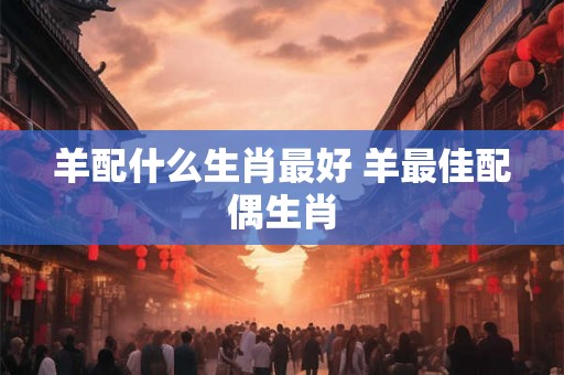 羊配什么生肖最好 羊最佳配偶生肖 羊配什么生肖最好 羊最佳配偶生肖