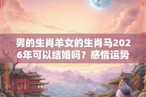 男的生肖羊女的生肖马2026年可以结婚吗？感情运势好不好？