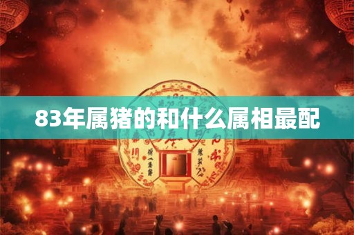 83年属猪的和什么属相最配 83年属猪的和什么属相最配