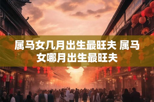 属马女几月出生最旺夫 属马女哪月出生最旺夫 属马女几月出生最旺夫 属马女哪月出生最旺夫