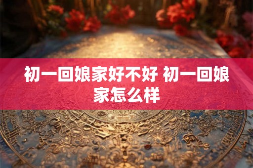 初一回娘家好不好 初一回娘家怎么样