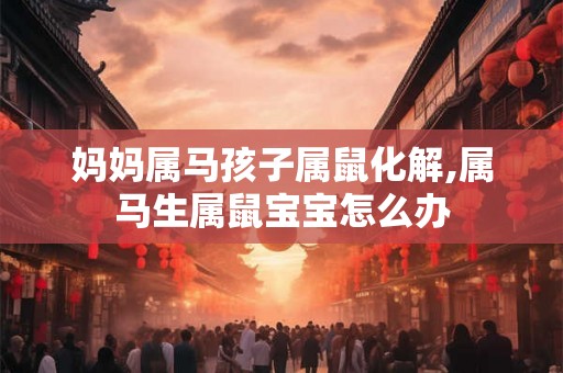 妈妈属马孩子属鼠化解,属马生属鼠宝宝怎么办