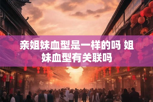亲姐妹血型是一样的吗 姐妹血型有关联吗