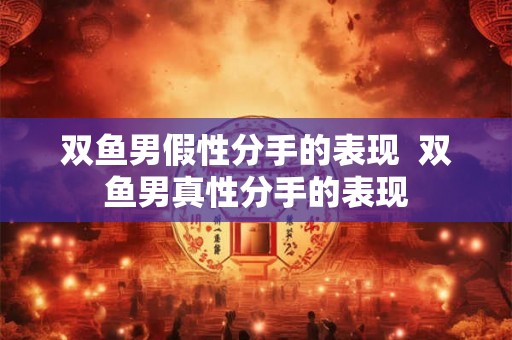 双鱼男假性分手的表现  双鱼男真性分手的表现