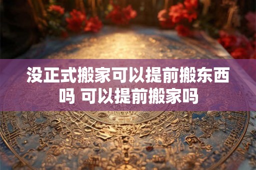 没正式搬家可以提前搬东西吗 可以提前搬家吗