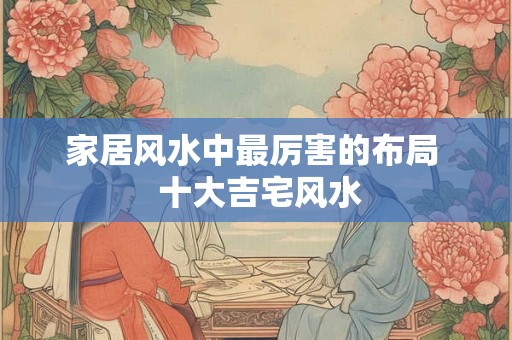 家居风水中最厉害的布局  十大吉宅风水