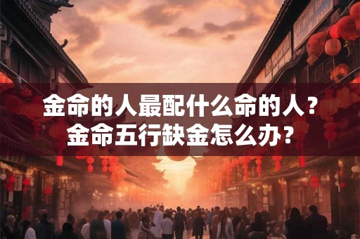 金命的人最配什么命的人?金命五行缺金怎么办? 金命的人最配什么命的人?金命五行缺金怎么办?