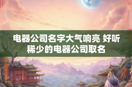电器公司名字大气响亮 好听稀少的电器公司取名