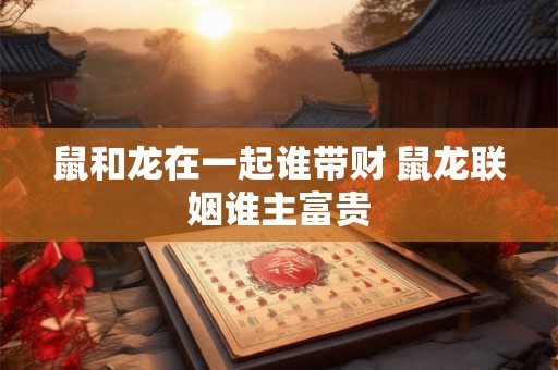 鼠和龙在一起谁带财 鼠龙联姻谁主富贵
