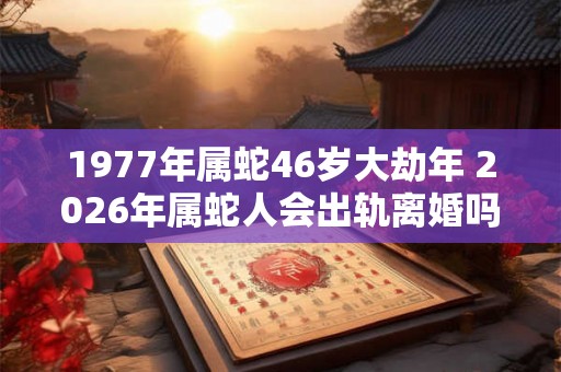 1977年属蛇46岁大劫年 2026年属蛇人会出轨离婚吗