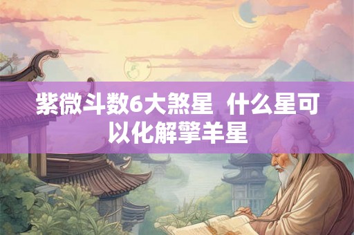 紫微斗数6大煞星  什么星可以化解擎羊星