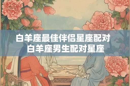 白羊座最佳伴侣星座配对  白羊座男生配对星座