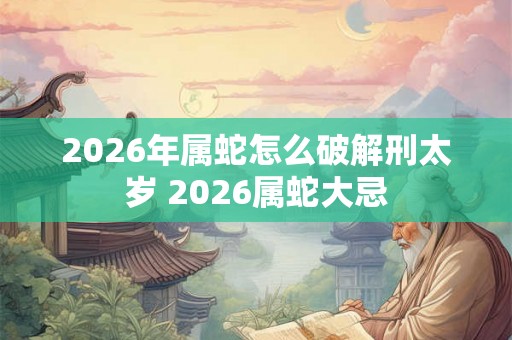2026年属蛇怎么破解刑太岁 2026属蛇大忌