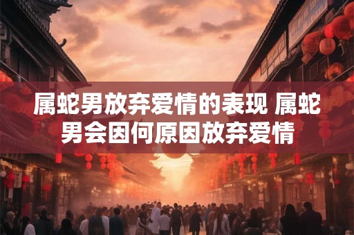 属蛇男放弃爱情的表现 属蛇男会因何原因放弃爱情