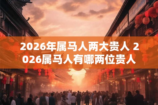 2026年属马人两大贵人 2026属马人有哪两位贵人