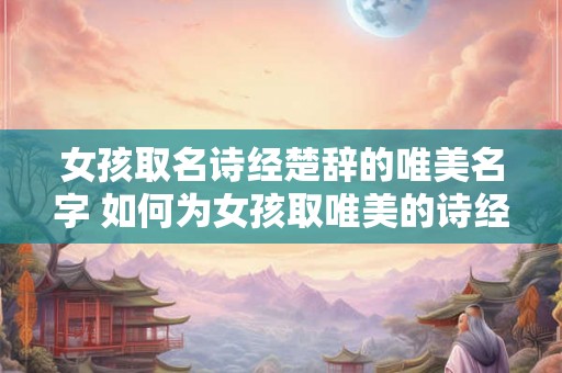 女孩取名诗经楚辞的唯美名字 如何为女孩取唯美的诗经楚辞名字