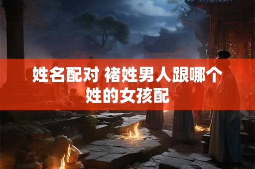 姓名配对 褚姓男人跟哪个姓的女孩配