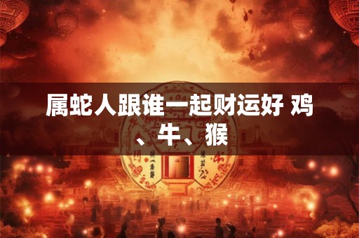 属蛇人跟谁一起财运好 鸡、牛、猴