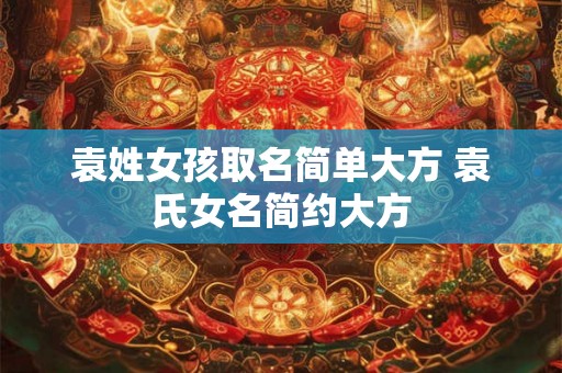 袁姓女孩取名简单大方 袁氏女名简约大方 袁姓女孩取名简单大方 袁氏女名简约大方