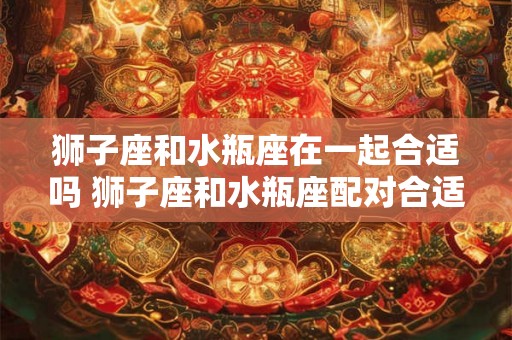狮子座和水瓶座在一起合适吗 狮子座和水瓶座配对合适吗 狮子座和水瓶座在一起合适吗 狮子座和水瓶座配对合适吗