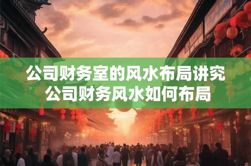 公司财务室的风水布局讲究 公司财务风水如何布局
