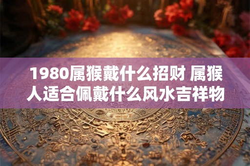 1980属猴戴什么招财 属猴人适合佩戴什么风水吉祥物
