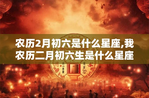 农历2月初六是什么星座,我农历二月初六生是什么星座？