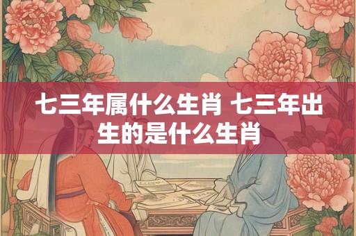 七三年属什么生肖 七三年出生的是什么生肖 七三年属什么生肖 七三年出生的是什么生肖