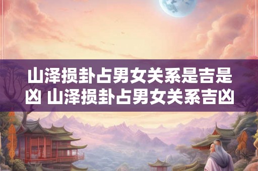 山泽损卦占男女关系是吉是凶 山泽损卦占男女关系吉凶 山泽损卦占男女关系是吉是凶 山泽损卦占男女关系吉凶