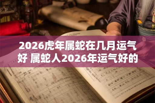 2026虎年属蛇在几月运气好 属蛇人2026年运气好的月份 2026虎年属蛇在几月运气好 属蛇人2026年运气好的月份