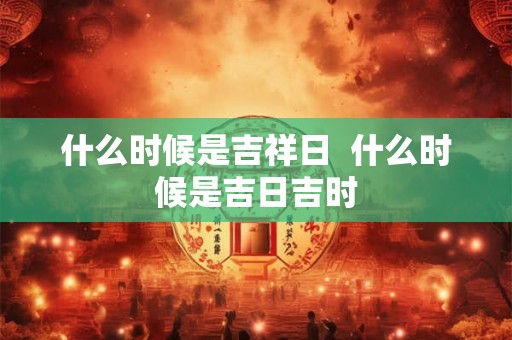 什么时候是吉祥日  什么时候是吉日吉时