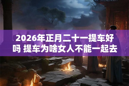 2026年正月二十一提车好吗 提车为啥女人不能一起去