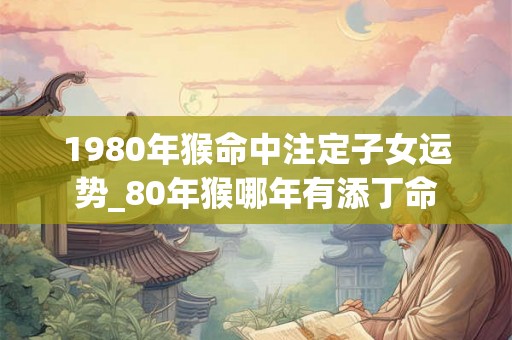 1980年猴命中注定子女运势_80年猴哪年有添丁命