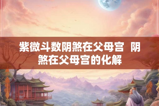 紫微斗数阴煞在父母宫 阴煞在父母宫的化解 紫微斗数阴煞在父母宫 阴煞在父母宫的化解