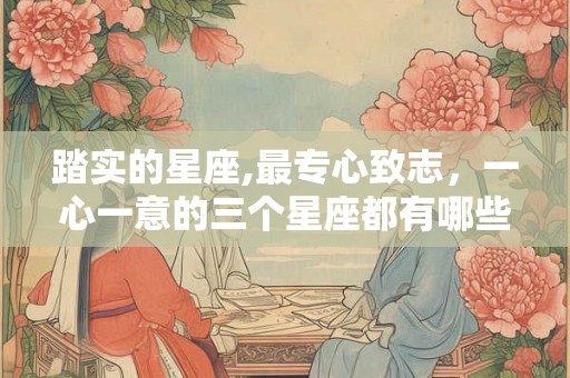 踏实的星座,最专心致志，一心一意的三个星座都有哪些？