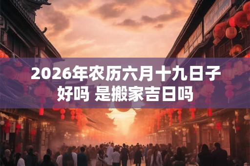 2026年农历六月十九日子好吗 是搬家吉日吗