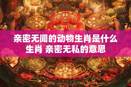 亲密无闻的动物生肖是什么生肖 亲密无私的意思