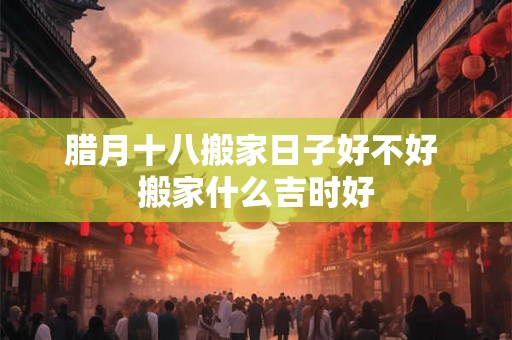 腊月十八搬家日子好不好 搬家什么吉时好