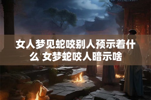 女人梦见蛇咬别人预示着什么 女梦蛇咬人暗示啥 女人梦见蛇咬别人预示着什么 女梦蛇咬人暗示啥