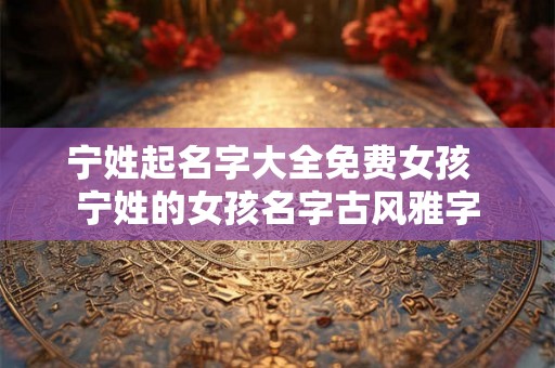 宁姓起名字大全免费女孩 宁姓的女孩名字古风雅字 宁姓起名字大全免费女孩 宁姓的女孩名字古风雅字