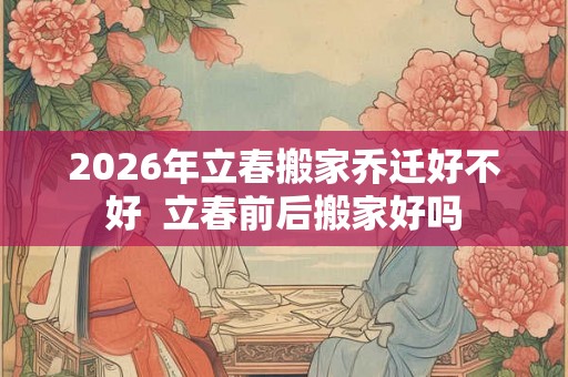 2026年立春搬家乔迁好不好  立春前后搬家好吗