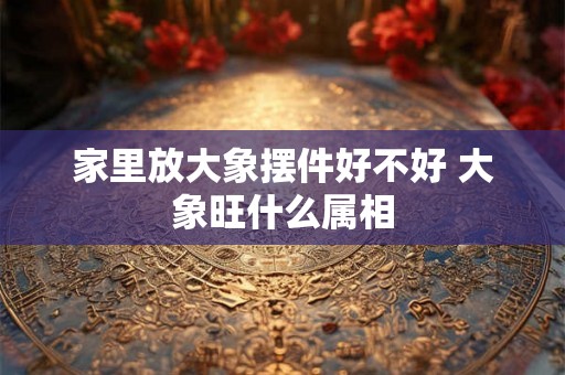 家里放大象摆件好不好 大象旺什么属相