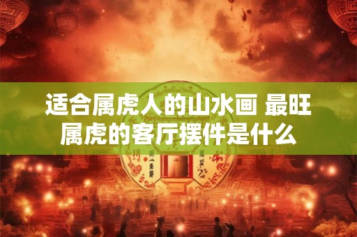 适合属虎人的山水画 最旺属虎的客厅摆件是什么