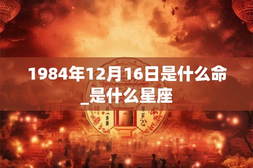 1984年12月16日是什么命_是什么星座
