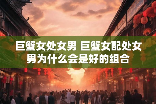 巨蟹女处女男 巨蟹女配处女男为什么会是好的组合 巨蟹女处女男 巨蟹女配处女男为什么会是好的组合