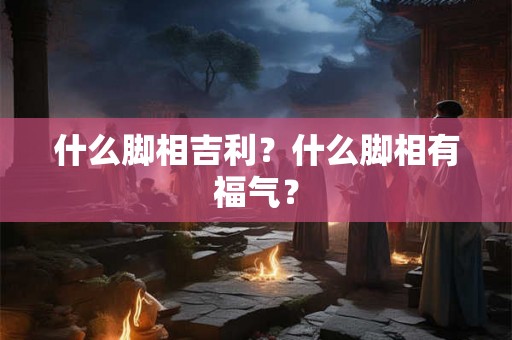 什么脚相吉利？什么脚相有福气？