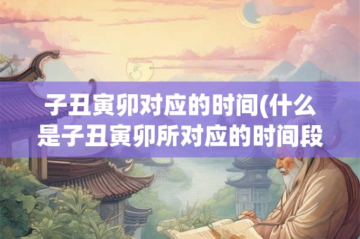 子丑寅卯对应的时间(什么是子丑寅卯所对应的时间段)