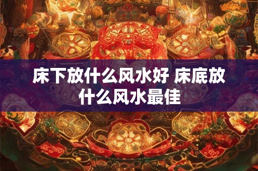 床下放什么风水好 床底放什么风水最佳
