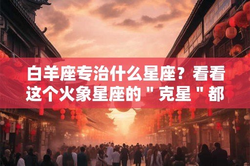 白羊座专治什么星座？看看这个火象星座的＂克星＂都有谁！